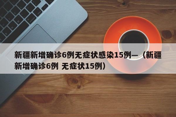 新疆新增确诊6例无症状感染15例—(新疆新增确诊6例 无症状15例)