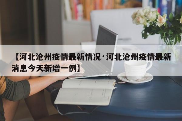 【河北沧州疫情最新情况·河北沧州疫情最新消息今天新增一例】