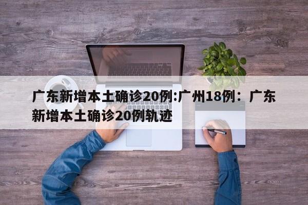 广东新增本土确诊20例:广州18例：广东新增本土确诊20例轨迹