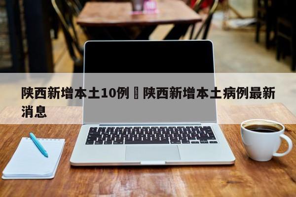 陕西新增本土10例›陕西新增本土病例最新消息