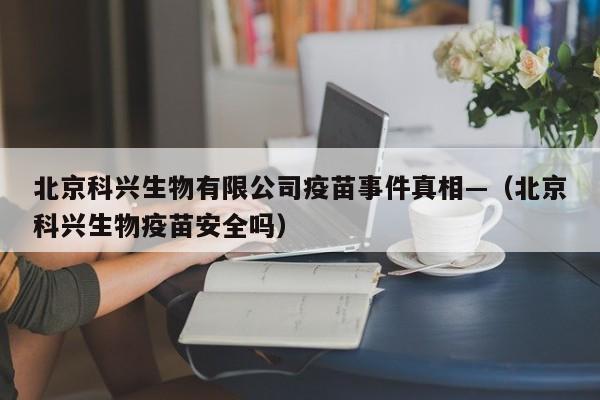 北京科兴生物有限公司疫苗事件真相—（北京科兴生物疫苗安全吗）