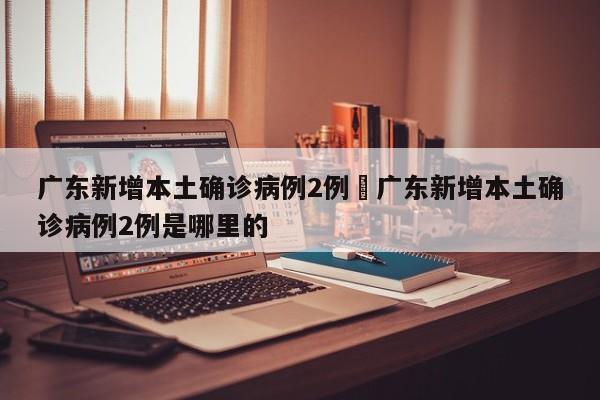 广东新增本土确诊病例2例›广东新增本土确诊病例2例是哪里的