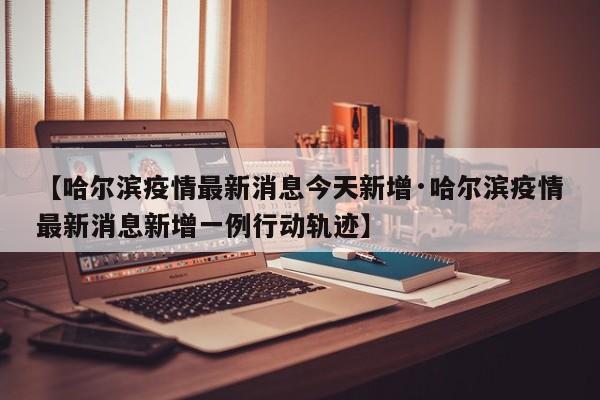 【哈尔滨疫情最新消息今天新增·哈尔滨疫情最新消息新增一例行动轨迹】