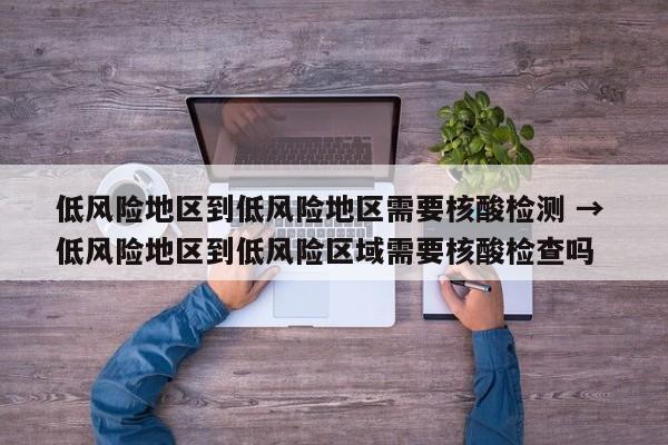 低风险地区到低风险地区需要核酸检测 → 低风险地区到低风险区域需要核酸检查吗