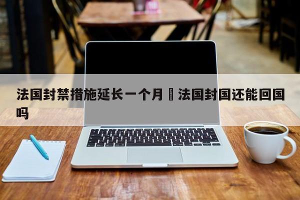 法国封禁措施延长一个月›法国封国还能回国吗