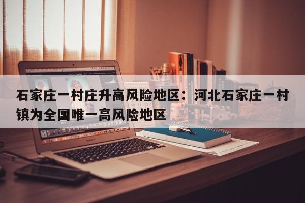 石家庄一村庄升高风险地区：河北石家庄一村镇为全国唯一高风险地区