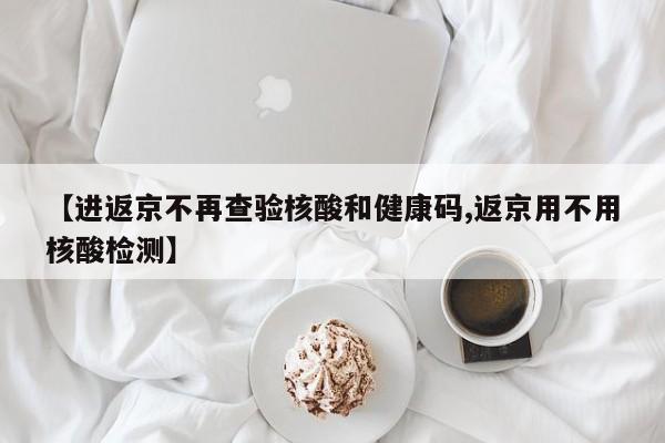 【进返京不再查验核酸和健康码,返京用不用核酸检测】