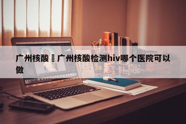 广州核酸›广州核酸检测hiv哪个医院可以做