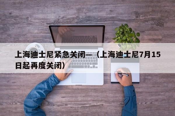 上海迪士尼紧急关闭—(上海迪士尼7月15日起再度关闭)
