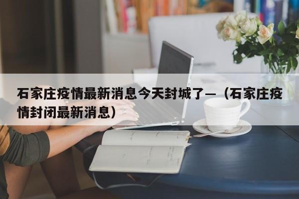 石家庄疫情最新消息今天封城了—(石家庄疫情封闭最新消息)