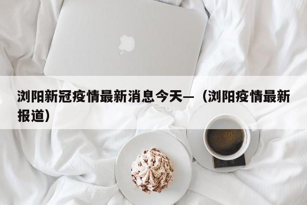 浏阳新冠疫情最新消息今天—（浏阳疫情最新报道）