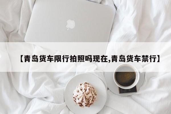 【青岛货车限行拍照吗现在,青岛货车禁行】
