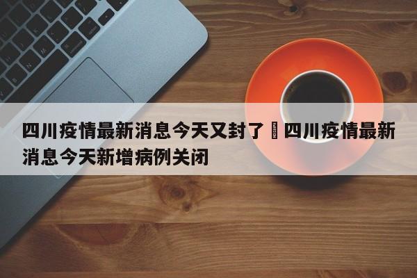 四川疫情最新消息今天又封了›四川疫情最新消息今天新增病例关闭