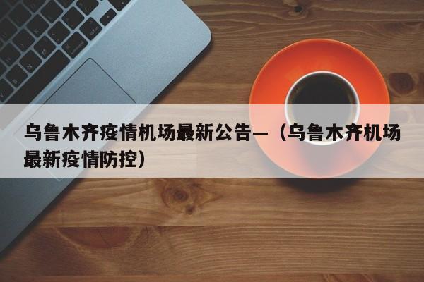 乌鲁木齐疫情机场最新公告—（乌鲁木齐机场最新疫情防控）