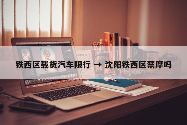 铁西区载货汽车限行 → 沈阳铁西区禁摩吗