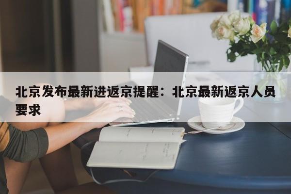 北京发布最新进返京提醒：北京最新返京人员要求