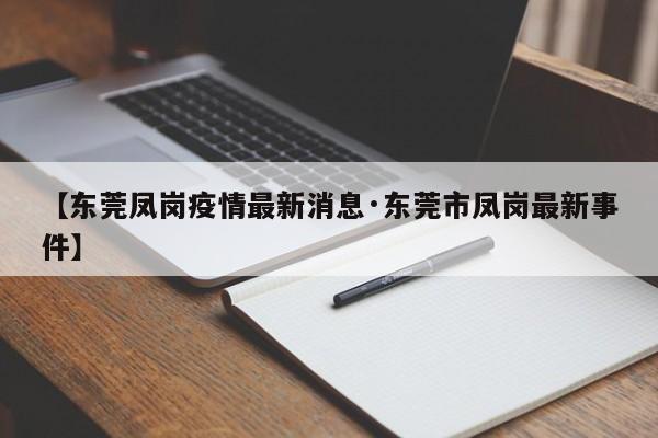 【东莞凤岗疫情最新消息·东莞市凤岗最新事件】