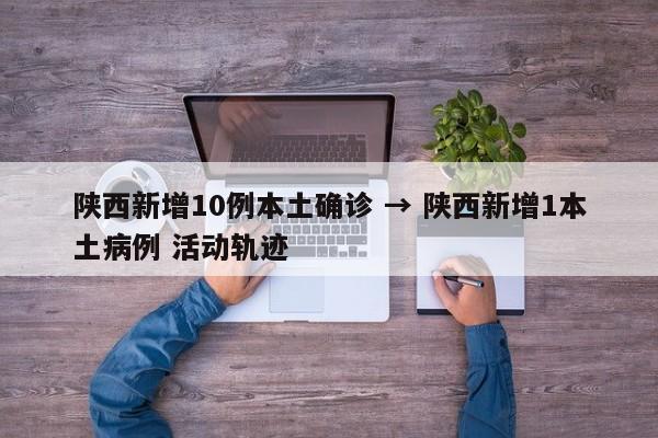 陕西新增10例本土确诊 → 陕西新增1本土病例 活动轨迹