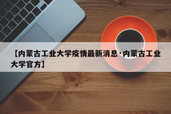 【内蒙古工业大学疫情最新消息·内蒙古工业大学官方】