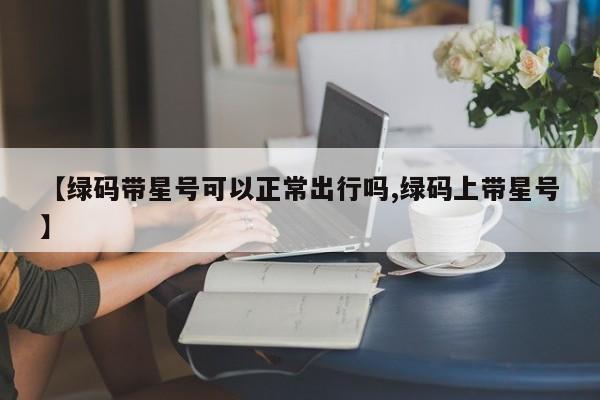 【绿码带星号可以正常出行吗,绿码上带星号】