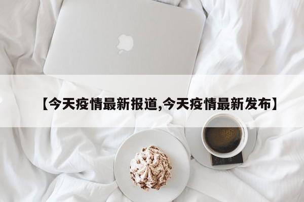 【今天疫情最新报道,今天疫情最新发布】