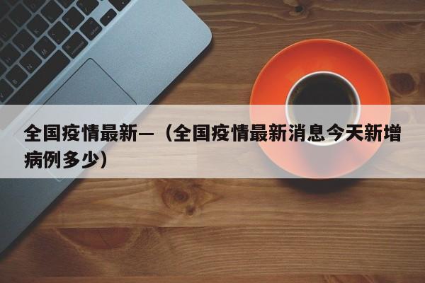 全国疫情最新—（全国疫情最新消息今天新增病例多少）