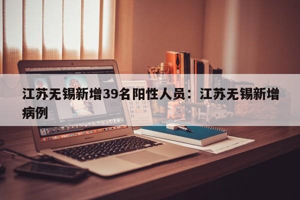 江苏无锡新增39名阳性人员：江苏无锡新增病例