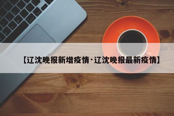 【辽沈晚报新增疫情·辽沈晚报最新疫情】