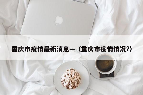重庆市疫情最新消息—（重庆市疫情情况?）
