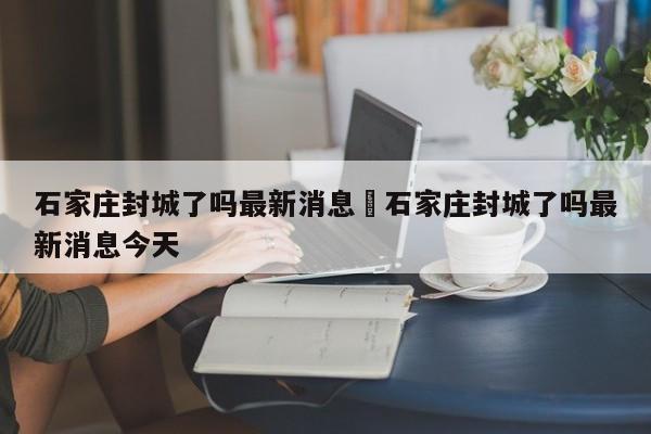 石家庄封城了吗最新消息›石家庄封城了吗最新消息今天
