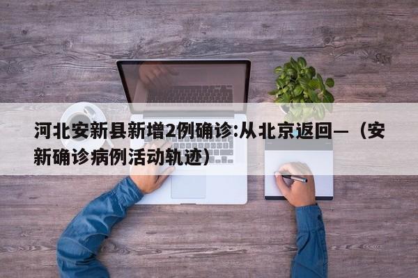 河北安新县新增2例确诊:从北京返回—（安新确诊病例活动轨迹）