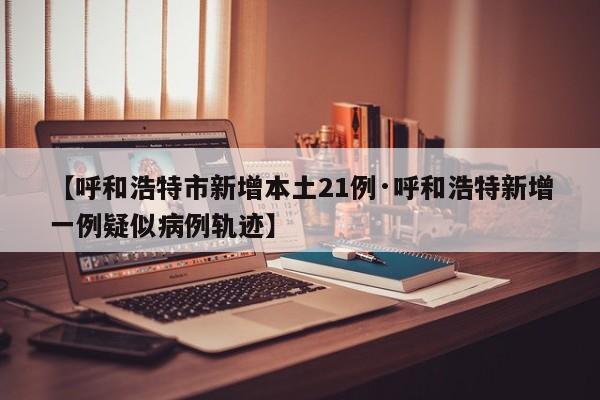 【呼和浩特市新增本土21例·呼和浩特新增一例疑似病例轨迹】