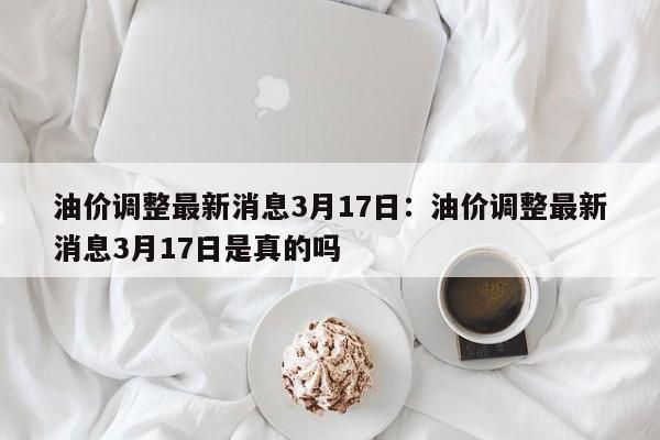 油价调整最新消息3月17日：油价调整最新消息3月17日是真的吗