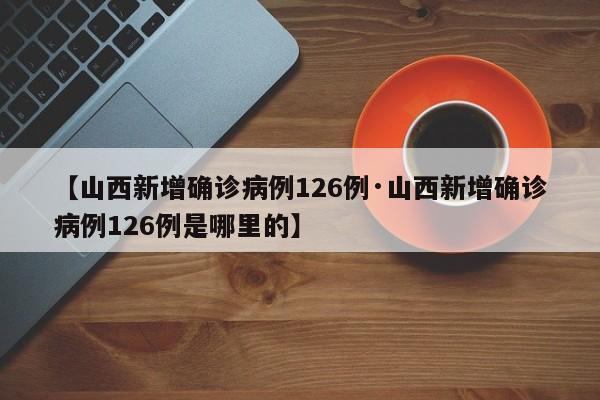 【山西新增确诊病例126例·山西新增确诊病例126例是哪里的】