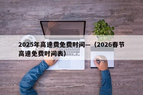 2025年高速费免费时间—(2026春节高速免费时间表)