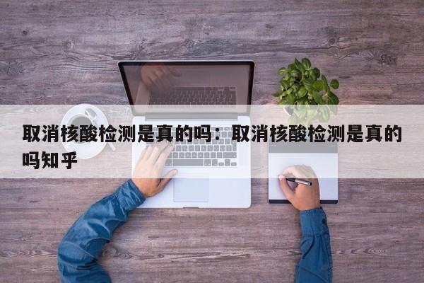 取消核酸检测是真的吗：取消核酸检测是真的吗知乎