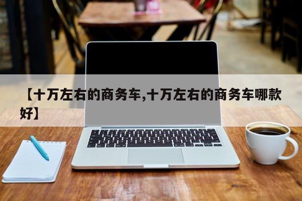 【十万左右的商务车,十万左右的商务车哪款好】