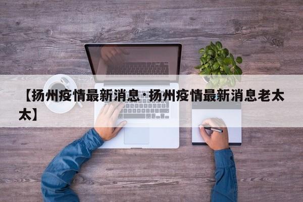 【扬州疫情最新消息·扬州疫情最新消息老太太】