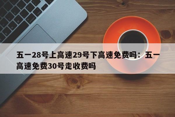 五一28号上高速29号下高速免费吗：五一高速免费30号走收费吗