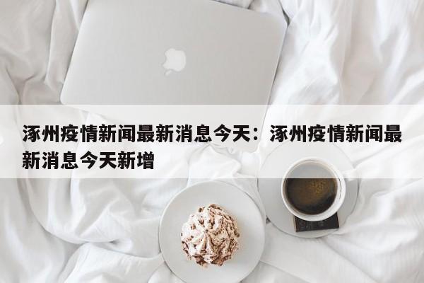 涿州疫情新闻最新消息今天：涿州疫情新闻最新消息今天新增