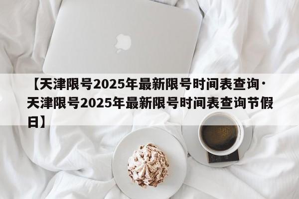 【天津限号2025年最新限号时间表查询·天津限号2025年最新限号时间表查询节假日】