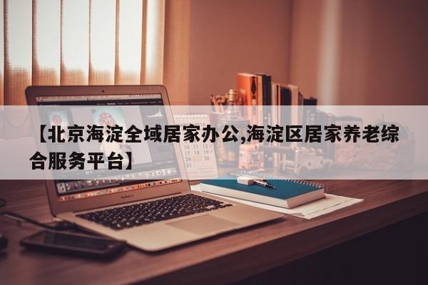 【北京海淀全域居家办公,海淀区居家养老综合服务平台】