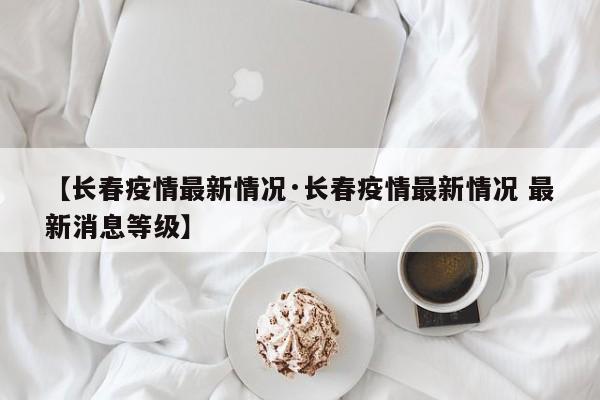 【长春疫情最新情况·长春疫情最新情况 最新消息等级】