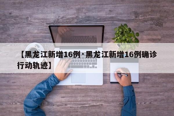 【黑龙江新增16例·黑龙江新增16例确诊行动轨迹】