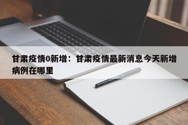 甘肃疫情0新增：甘肃疫情最新消息今天新增病例在哪里