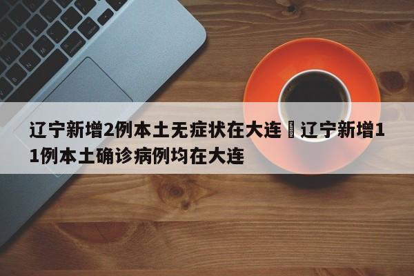 辽宁新增2例本土无症状在大连›辽宁新增11例本土确诊病例均在大连