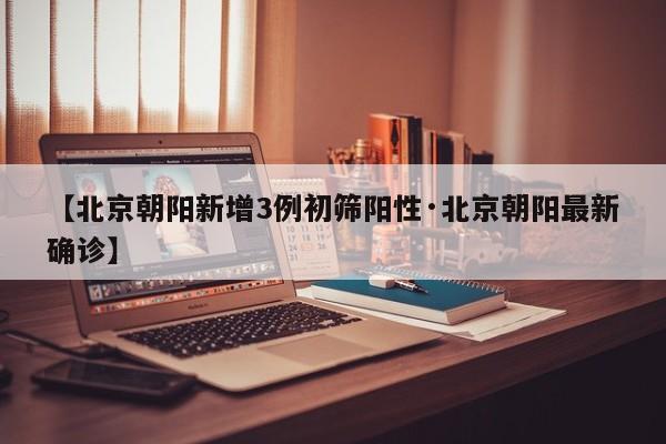 【北京朝阳新增3例初筛阳性·北京朝阳最新确诊】