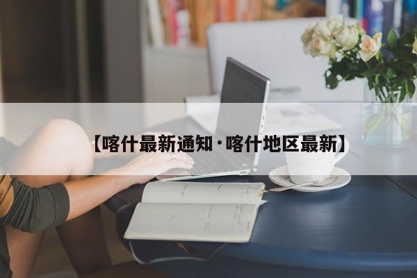 【喀什最新通知·喀什地区最新】