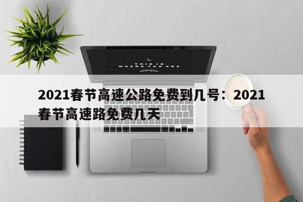2021春节高速公路免费到几号：2021春节高速路免费几天