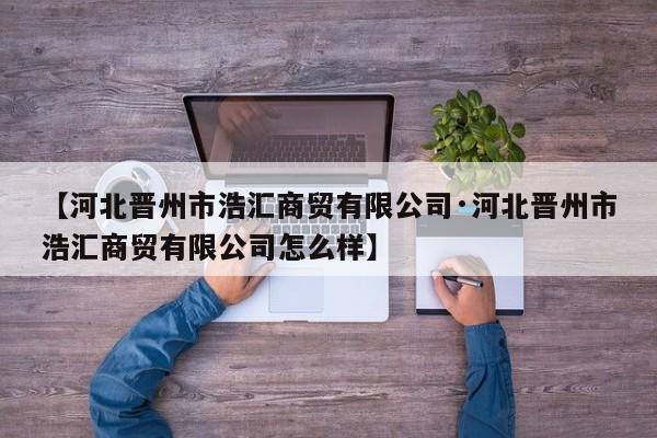 【河北晋州市浩汇商贸有限公司·河北晋州市浩汇商贸有限公司怎么样】